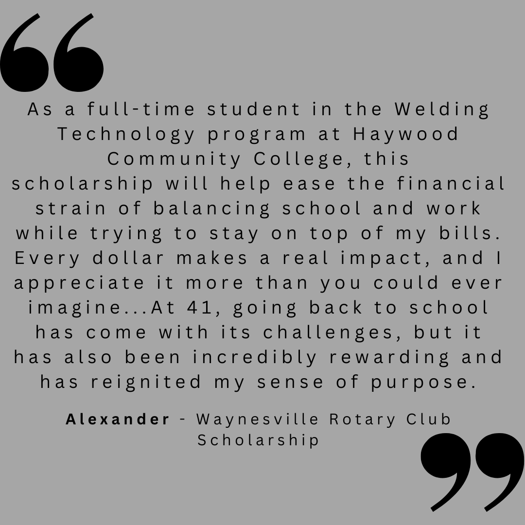 As a full-time student in the Welding Technology program at Haywood Community College, this scholarship will help ease the financial strain of balancing school and work while trying to stay on top of my bills. Every dollar makes a real impact, and I appreciate it more than you could ever imagine...At 41, going back to school has come with its challenges, but it has also been incredibly rewarding and reignited my sense of purpose. 
Alexander - Waynesville Rotary Club Scholarship